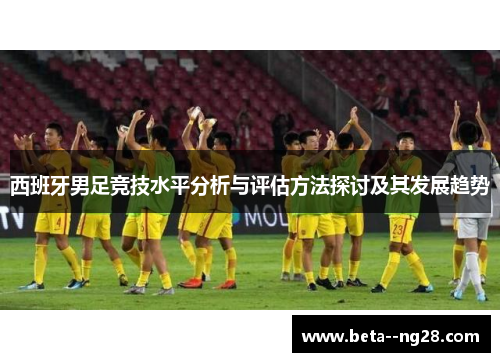 西班牙男足竞技水平分析与评估方法探讨及其发展趋势 西班牙男足竞技水平分析与评估方法探讨及其发展趋势