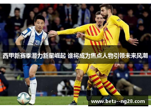 西甲新赛季潜力新星崛起 谁将成为焦点人物引领未来风潮 西甲新赛季潜力新星崛起 谁将成为焦点人物引领未来风潮