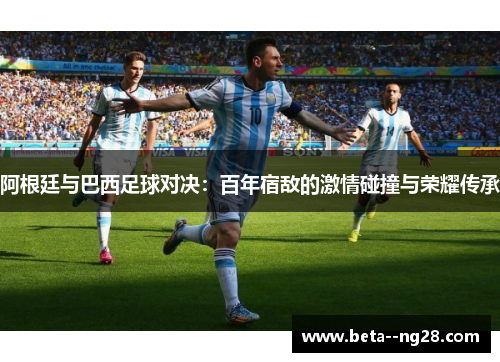 阿根廷与巴西足球对决：百年宿敌的激情碰撞与荣耀传承