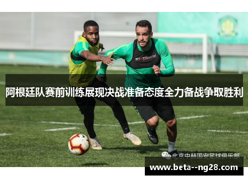 阿根廷队赛前训练展现决战准备态度全力备战争取胜利