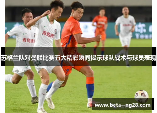 苏格兰队对曼联比赛五大精彩瞬间揭示球队战术与球员表现