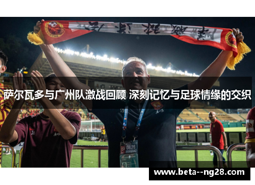 萨尔瓦多与广州队激战回顾 深刻记忆与足球情缘的交织