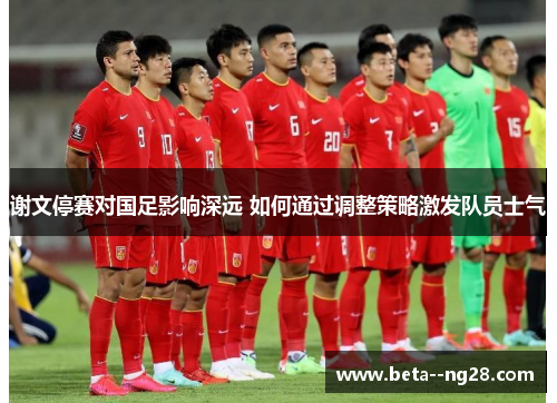 谢文停赛对国足影响深远 如何通过调整策略激发队员士气