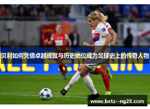 贝利如何凭借卓越成就与历史地位成为足球史上的传奇人物 贝利如何凭借卓越成就与历史地位成为足球史上的传奇人物
