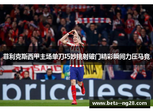菲利克斯西甲主场单刀巧妙挑射破门精彩瞬间力压马竞 菲利克斯西甲主场单刀巧妙挑射破门精彩瞬间力压马竞