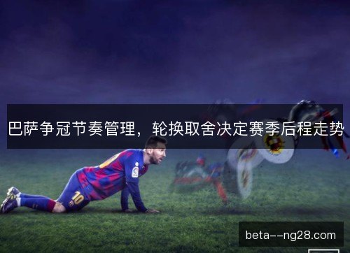 巴萨争冠节奏管理，轮换取舍决定赛季后程走势